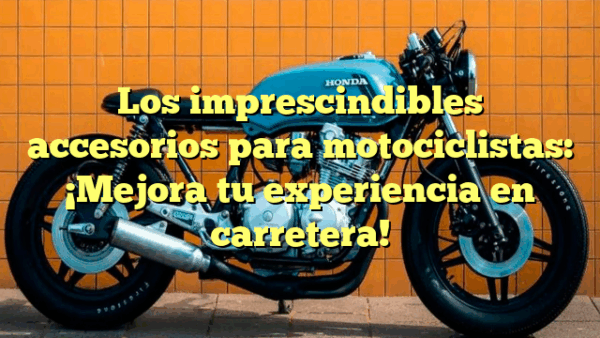 Los imprescindibles accesorios para motociclistas: ¡Mejora tu experiencia en carretera!